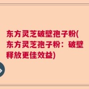 东方灵芝破壁孢子粉(东方灵芝孢子粉：破壁释放更佳效益)