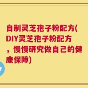 自制灵芝孢子粉配方(DIY灵芝孢子粉配方，慢慢研究做自己的健康保障)