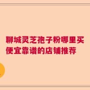 聊城灵芝孢子粉哪里买便宜靠谱的店铺推荐