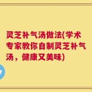 灵芝补气汤做法(学术专家教你自制灵芝补气汤，健康又美味)
