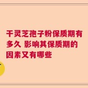 干灵芝孢子粉保质期有多久 影响其保质期的因素又有哪些