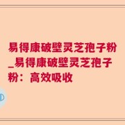 易得康破壁灵芝孢子粉_易得康破壁灵芝孢子粉：高效吸收