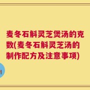 麦冬石斛灵芝煲汤的克数(麦冬石斛灵芝汤的制作配方及注意事项)