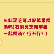 石斛灵芝可以配苹果煲汤吗(石斛灵芝和苹果一起煲汤？行不行？)