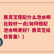 黑灵芝搭配什么泡水喝比较好一点(如何搭配泡水喝更好？黑灵芝给你答案！)