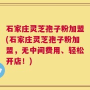 石家庄灵芝孢子粉加盟(石家庄灵芝孢子粉加盟，无中间费用、轻松开店！)