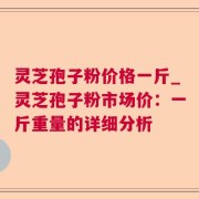 灵芝孢子粉价格一斤_灵芝孢子粉市场价：一斤重量的详细分析