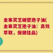 金寨灵芝破壁孢子油(金寨灵芝孢子油：高效萃取，保健佳品)