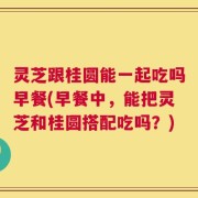 灵芝跟桂圆能一起吃吗早餐(早餐中，能把灵芝和桂圆搭配吃吗？)