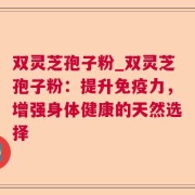 双灵芝孢子粉_双灵芝孢子粉：提升免疫力，增强身体健康的天然选择