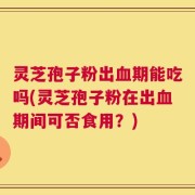 灵芝孢子粉出血期能吃吗(灵芝孢子粉在出血期间可否食用？)