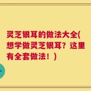 灵芝银耳的做法大全(想学做灵芝银耳？这里有全套做法！)