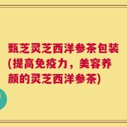 甄芝灵芝西洋参茶包装(提高免疫力，美容养颜的灵芝西洋参茶)