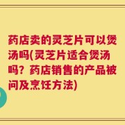 药店卖的灵芝片可以煲汤吗(灵芝片适合煲汤吗？药店销售的产品被问及烹饪方法)