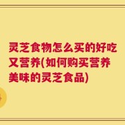 灵芝食物怎么买的好吃又营养(如何购买营养美味的灵芝食品)