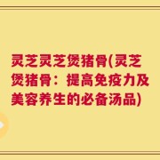 灵芝灵芝煲猪骨(灵芝煲猪骨：提高免疫力及美容养生的必备汤品)