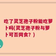 吃了灵芝孢子粉能吃萝卜吗(灵芝孢子粉与萝卜可否同食？)