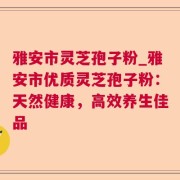 雅安市灵芝孢子粉_雅安市优质灵芝孢子粉：天然健康，高效养生佳品