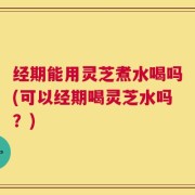 经期能用灵芝煮水喝吗(可以经期喝灵芝水吗？)