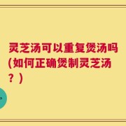 灵芝汤可以重复煲汤吗(如何正确煲制灵芝汤？)