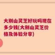 大别山灵芝好玩吗现在多少钱(大别山灵芝价格及体验分享)