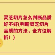 灵芝切片怎么判断品质好不好(判断灵芝切片品质的方法，全方位解析！)