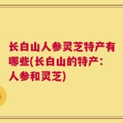 长白山人参灵芝特产有哪些(长白山的特产：人参和灵芝)