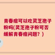 青春痘可以吃灵芝孢子粉吗(灵芝孢子粉可否缓解青春痘问题？)