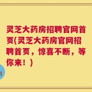 灵芝大药房招聘官网首页(灵芝大药房官网招聘首页，惊喜不断，等你来！)