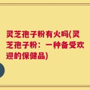 灵芝孢子粉有火吗(灵芝孢子粉：一种备受欢迎的保健品)