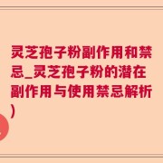灵芝孢子粉副作用和禁忌_灵芝孢子粉的潜在副作用与使用禁忌解析)