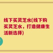 线下买灵芝水(线下购买灵芝水，打造健康生活新选择)