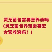 灵芝菌包需要营养液吗(灵芝菌包养殖需要配合营养液吗？)