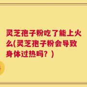 灵芝孢子粉吃了能上火么(灵芝孢子粉会导致身体过热吗？)