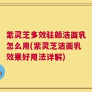 紫灵芝多效驻颜洁面乳怎么用(紫灵芝洁面乳效果好用法详解)