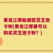 黑龙江哪能破壁灵芝孢子粉(黑龙江哪里可以购买灵芝孢子粉？)
