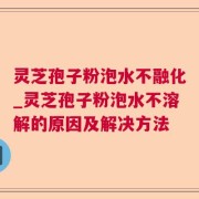 灵芝孢子粉泡水不融化_灵芝孢子粉泡水不溶解的原因及解决方法