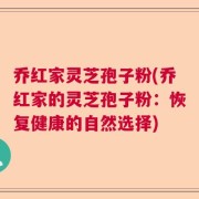 乔红家灵芝孢子粉(乔红家的灵芝孢子粉：恢复健康的自然选择)
