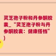 灵芝孢子粉和丹参酮胶囊_“灵芝孢子粉与丹参酮胶囊：健康搭档”)