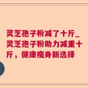 灵芝孢子粉减了十斤_灵芝孢子粉助力减重十斤,健康瘦身新选择