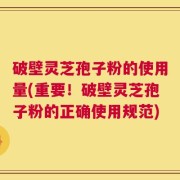 破壁灵芝孢子粉的使用量(重要！破壁灵芝孢子粉的正确使用规范)