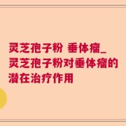 灵芝孢子粉 垂体瘤_灵芝孢子粉对垂体瘤的潜在治疗作用