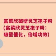 富菜欣破壁灵芝孢子粉(富菜欣灵芝孢子粉：破壁催化，倍增功效)
