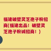 福建破壁灵芝孢子粉招商(福建出品！破壁灵芝孢子粉诚招商！)