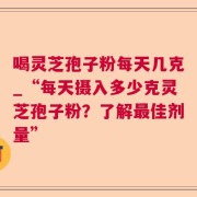 喝灵芝孢子粉每天几克_“每天摄入多少克灵芝孢子粉？了解最佳剂量”
