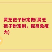 灵芝孢子粉定做(灵芝孢子粉定制，提高免疫力)