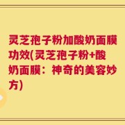 灵芝孢子粉加酸奶面膜功效(灵芝孢子粉+酸奶面膜：神奇的美容妙方)