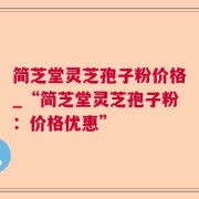 简芝堂灵芝孢子粉价格_“简芝堂灵芝孢子粉：价格优惠”