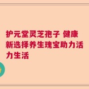 护元堂灵芝孢子 健康新选择养生瑰宝助力活力生活