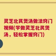 灵芝北芪煲汤做法窍门视频(学做灵芝北芪煲汤，轻松掌握窍门)